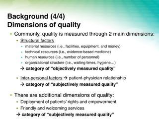 !  Commonly, quality is measured through 2 main dimensions:
!  Structural factors
!  material resources (i.e., facilities, equipment, and money)
!  technical resources (i.e., evidence-based medicine)
!  human resources (i.e., number of personnel)
!  organizational structure (i.e., waiting times, hygiene…)
! category of “objectively measured quality”
!  Inter-personal factors ! patient-physician relationship
! category of “subjectively measured quality”
!  There are additional dimensions of quality:
!  Deployment of patients’ rights and empowerment
!  Friendly and welcoming services
! category of “subjectively measured quality”
Background (4/4) 
Dimensions of quality
 