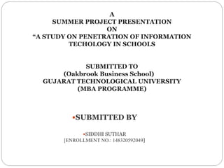 A
SUMMER PROJECT PRESENTATION
ON
“A STUDY ON PENETRATION OF INFORMATION
TECHOLOGY IN SCHOOLS
SUBMITTED TO
(Oakbrook Business School)
GUJARAT TECHNOLOGICAL UNIVERSITY
(MBA PROGRAMME)
SUBMITTED BY
SIDDHI SUTHAR
[ENROLLMENT NO.: 148320592049]
 