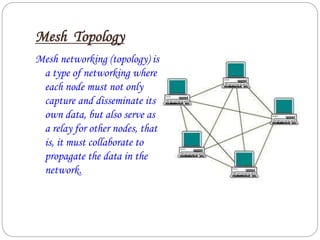 Mesh Topology
Mesh networking (topology) is
a type of networking where
each node must not only
capture and disseminate its
own data, but also serve as
a relay for other nodes, that
is, it must collaborate to
propagate the data in the
network.
 