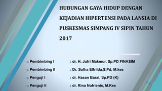 HUBUNGAN GAYA HIDUP DENGAN
KEJADIAN HIPERTENSI PADA LANSIA DI
PUSKESMAS SIMPANG IV SIPIN TAHUN
2017
o Pembimbing I : dr. H. Jufri Makmur, Sp.PD FINASIM
o Pembimbing II : Dr. Solha Elfrilda,S.Pd, M.kes
o Penguji I : dr. Hasan Basri, Sp.PD (K)
o Penguji II : dr. Rina Nofrienis, M.Kes
 