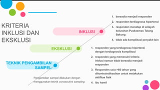 EKSKLUSI 1. responden yang terdiagnosa hipertensi
dengan terdiagnosis komplikasi
2. responden yang memenuhi kriteria
inklusi namun tidak bersedia menjadi
responden
3. Responden usia >60 tahun yang
dikontraindikasikan untuk melakukan
aktifitas fisik
4. ibu hamil
KRITERIA
INKLUSI DAN
EKSKLUSI
TEKNIK PENGAMBILAN
SAMPEL
Pengambilan sampel dilakukan dengan
menggunakan teknik consecutive sampling.
INKLUSI
1. bersedia menjadi responden
2. responden terdiagnosa hipertensi
3. responden menetap di wilayah
kelurahan Puskesmas Talang
Bakung
4. tidak ada komplikasi penyakit lain
 