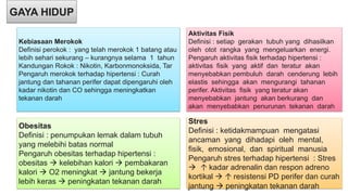 GAYA HIDUP
Kebiasaan Merokok
Definisi perokok : yang telah merokok 1 batang atau
lebih sehari sekurang – kurangnya selama 1 tahun
Kandungan Rokok : Nikotin, Karbonmonoksida, Tar
Pengaruh merokok terhadap hipertensi : Curah
jantung dan tahanan perifer dapat dipengaruhi oleh
kadar nikotin dan CO sehingga meningkatkan
tekanan darah
Aktivitas Fisik
Definisi : setiap gerakan tubuh yang dihasilkan
oleh otot rangka yang mengeluarkan energi.
Pengaruh aktivitas fisik terhadap hipertensi :
aktivitas fisik yang aktif dan teratur akan
menyebabkan pembuluh darah cenderung lebih
elastis sehingga akan mengurangi tahanan
perifer. Aktivitas fisik yang teratur akan
menyebabkan jantung akan berkurang dan
akan menyebabkan penurunan tekanan darah
Obesitas
Definisi : penumpukan lemak dalam tubuh
yang melebihi batas normal
Pengaruh obesitas terhadap hipertensi :
obesitas  kelebihan kalori  pembakaran
kalori  O2 meningkat  jantung bekerja
lebih keras  peningkatan tekanan darah
Stres
Definisi : ketidakmampuan mengatasi
ancaman yang dihadapi oleh mental,
fisik, emosional, dan spiritual manusia
Pengaruh stres terhadap hipertensi : Stres
 ↑ kadar adrenalin dan respon adreno
kortikal  ↑ resistensi PD perifer dan curah
jantung  peningkatan tekanan darah
 