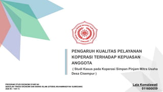 PROGRAM STUDI EKONOMI SYARI’AH
SEKOLAH TINGGI EKONOMI DAN BISNIS ISLAM (STEBIS) MUHAMMADIYAH SUMEDANG
2020 M. / 1441 H.
PENGARUH KUALITAS PELAYANAN
KOPERASI TERHADAP KEPUASAN
ANGGOTA
( Studi Kasus pada Koperasi Simpan Pinjam Mitra Usaha
Desa Cisempur )
Lala Komalawati
011600059
 