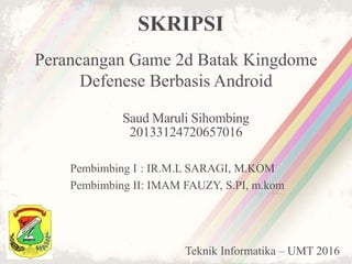 SKRIPSI
Perancangan Game 2d Batak Kingdome
Defenese Berbasis Android
Saud Maruli Sihombing
20133124720657016
Pembimbing I : IR.M.L SARAGI, M.KOM
Pembimbing II: IMAM FAUZY, S.PI, m.kom
Teknik Informatika – UMT 2016
 
