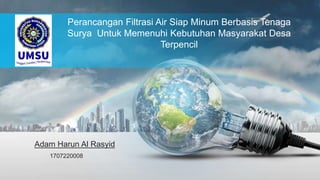 Perancangan Filtrasi Air Siap Minum Berbasis Tenaga
Surya Untuk Memenuhi Kebutuhan Masyarakat Desa
Terpencil
Adam Harun Al Rasyid
1707220008
 