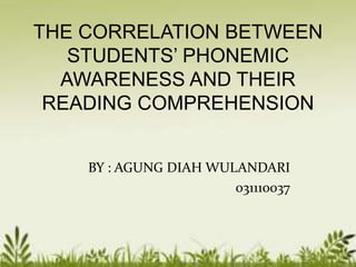 THE CORRELATION BETWEEN 
STUDENTS’ PHONEMIC 
AWARENESS AND THEIR 
READING COMPREHENSION 
BY : AGUNG DIAH WULANDARI 
031110037 
 