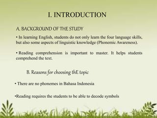 I. INTRODUCTION 
A. BACKGROUND OF THE STUDY 
• In learning English, students do not only learn the four language skills, 
but also some aspects of linguistic knowledge (PhonemicAwareness). 
• Reading comprehension is important to master. It helps students 
comprehend the text. 
B. Reasons for choosing thE topic 
• There are no phonemes in Bahasa Indonesia 
•Reading requires the students to be able to decode symbols 
 