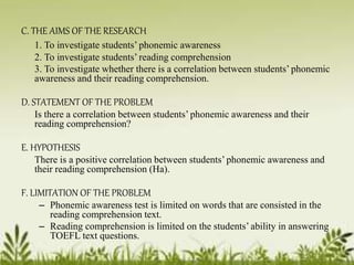 C. THE AIMS OF THE RESEARCH 
1. To investigate students’ phonemic awareness 
2. To investigate students’ reading comprehension 
3. To investigate whether there is a correlation between students’ phonemic 
awareness and their reading comprehension. 
D. STATEMENT OF THE PROBLEM 
Is there a correlation between students’ phonemic awareness and their 
reading comprehension? 
E. HYPOTHESIS 
There is a positive correlation between students’ phonemic awareness and 
their reading comprehension (Ha). 
F. LIMITATION OF THE PROBLEM 
– Phonemic awareness test is limited on words that are consisted in the 
reading comprehension text. 
– Reading comprehension is limited on the students’ ability in answering 
TOEFL text questions. 
 