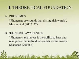 II. THEORETICAL FOUNDATION 
A. PHONEMES 
“Phonemes are sounds that distinguish words”. 
Murcia et al (2007: 37) 
B. PHONEMIC AWARENESS 
“Phonemic awareness is the ability to hear and 
manipulate the individual sounds within words”. 
Shanahan (2006: 6) 
 
