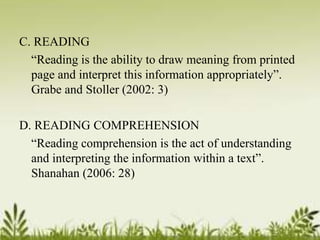 C. READING 
“Reading is the ability to draw meaning from printed 
page and interpret this information appropriately”. 
Grabe and Stoller (2002: 3) 
D. READING COMPREHENSION 
“Reading comprehension is the act of understanding 
and interpreting the information within a text”. 
Shanahan (2006: 28) 
 