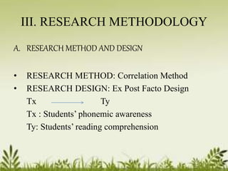 III. RESEARCH METHODOLOGY 
A. RESEARCH METHOD AND DESIGN 
• RESEARCH METHOD: Correlation Method 
• RESEARCH DESIGN: Ex Post Facto Design 
Tx Ty 
Tx : Students’ phonemic awareness 
Ty: Students’ reading comprehension 
 