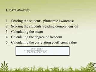 E. DATA ANALYSIS 
1. Scoring the students’ phonemic awareness 
2. Scoring the students’ reading comprehension 
3. Calculating the mean 
4. Calculating the degree of freedom 
5. Calculating the correlation coefficient value 
 