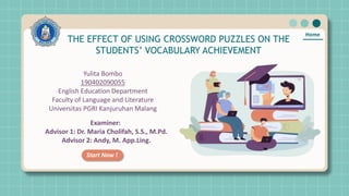 Home
THE EFFECT OF USING CROSSWORD PUZZLES ON THE
STUDENTS’ VOCABULARY ACHIEVEMENT
Yulita Bombo
190402090055
English Education Department
Faculty of Language and Literature
Universitas PGRI Kanjuruhan Malang
Start Now !
Examiner:
Advisor 1: Dr. Maria Cholifah, S.S., M.Pd.
Advisor 2: Andy, M. App.Ling.
 