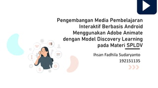 Pengembangan Media Pembelajaran
Interaktif Berbasis Android
Menggunakan Adobe Animate
dengan Model Discovery Learning
pada Materi SPLDV
Ihsan Fadhila Sudaryanto
192151135
 