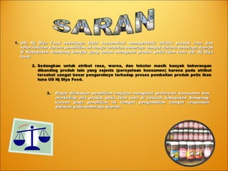 1.1. UD. Hj Diya Food sebaiknya lebih konsentrasi memperbaiki atribut produk rasa danUD. Hj Diya Food sebaiknya lebih konsentrasi memperbaiki atribut produk rasa dan
ketersediaan karena penelitian ini hanya terbatas beberapa tempat karena beberapa daerahketersediaan karena penelitian ini hanya terbatas beberapa tempat karena beberapa daerah
di Kabupaten Sampang banyak yang belum mengenal produk petis ikan tuna UD. Hj Diyadi Kabupaten Sampang banyak yang belum mengenal produk petis ikan tuna UD. Hj Diya
food.food.
3.3. Dapat dilakukan penelitian lanjutan mengenai preferensi konsumen danDapat dilakukan penelitian lanjutan mengenai preferensi konsumen dan
marketing mixmarketing mix produk petis ikan tuna di seluruh kabupaten Sampang,produk petis ikan tuna di seluruh kabupaten Sampang,
karena pada penelitian ini tempat pengambilan sampel respondenkarena pada penelitian ini tempat pengambilan sampel responden
dibatasi pada beberapa daerah.dibatasi pada beberapa daerah.
 