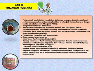 BAB II
TINJAUAN PUSTAKA
• Petis adalah hasil olahan yang bahan-bahannya sebagian besar berasal dari
perikanan, sedangkan untuk menghasilkan produk jadi harus dicampur dengan
bumbu atau bahan lain (Moeljanto,1982).
• Pengertian Preferensi Konsumen
̶ Menurut Simamora (2003), Preferensi berasal dari kata prefer adalah
kecendrungan atau kesukaan seseorang untuk memilih sesuatu. Preferensi
konsumen yaitu dapat terbentuk melalui pola pikir konsumen yang didasarkan
beberapa alasan antara lain:
a. Pengalaman yang diperoleh sebelumnya.
b. Kepercayaan turun-temurun.
• Importance Performance Analysis (IPA)
− Konsep Importance Performance yaitu responden diminta untuk menjawab
performance atau tingkat kepuasan dari berbagai dimensi atau atribut yang
mempengaruhi kepuasan pelanggan.
• Customer Satisfaction Index (CSI)
− Sebagai acuan untuk menentukan tingkat kepuasan konsumen secara
menyeluruh dengan pendekatan yang mempertimbangkan tingkat kinerja dari
atribut yang di ukur serta untuk menentukan sasaran-sasaran di masa yang
akan datang.
• Petis adalah hasil olahan yang bahan-bahannya sebagian besar berasal dari
perikanan, sedangkan untuk menghasilkan produk jadi harus dicampur dengan
bumbu atau bahan lain (Moeljanto,1982).
• Pengertian Preferensi Konsumen
̶ Menurut Simamora (2003), Preferensi berasal dari kata prefer adalah
kecendrungan atau kesukaan seseorang untuk memilih sesuatu. Preferensi
konsumen yaitu dapat terbentuk melalui pola pikir konsumen yang didasarkan
beberapa alasan antara lain:
a. Pengalaman yang diperoleh sebelumnya.
b. Kepercayaan turun-temurun.
• Importance Performance Analysis (IPA)
− Konsep Importance Performance yaitu responden diminta untuk menjawab
performance atau tingkat kepuasan dari berbagai dimensi atau atribut yang
mempengaruhi kepuasan pelanggan.
• Customer Satisfaction Index (CSI)
− Sebagai acuan untuk menentukan tingkat kepuasan konsumen secara
menyeluruh dengan pendekatan yang mempertimbangkan tingkat kinerja dari
atribut yang di ukur serta untuk menentukan sasaran-sasaran di masa yang
akan datang.
 