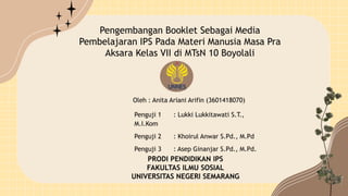 Pengembangan Booklet Sebagai Media
Pembelajaran IPS Pada Materi Manusia Masa Pra
Aksara Kelas VII di MTsN 10 Boyolali
Penguji 1 : Lukki Lukkitawati S.T.,
M.I.Kom
Penguji 2 : Khoirul Anwar S.Pd., M.Pd
Penguji 3 : Asep Ginanjar S.Pd., M.Pd.
PRODI PENDIDIKAN IPS
FAKULTAS ILMU SOSIAL
UNIVERSITAS NEGERI SEMARANG
Oleh : Anita Ariani Arifin (3601418070)
 