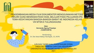 Oleh:
Hernanda Agung Prasetyo
(12209183076)
PENGEMBANGAN MEDIA FILM DOKUMENTER MENGGUNAKAN METODE
INKUIRI GUNA MENINGKATKAN HASIL BELAJAR PADA PELAJARAN IPS
TEMA KEDATANGAN BANGSA-BANGSA BARAT KE INDONESIA KELAS
VIII MTSN 6 TULUNGAGUNG
Pembimbing:
Dr. Dwi Astuti Wahyu Nurhayati., S.S, M.Pd
JURUSAN TADRIS ILMU PENGETAHUAN SOSIAL
FAKULTAS TARBIYAH DAN ILMU KEGURUAN
UNIVERSITAS ISLAM NEGERI SAYYID ALI RAHMATULLAH
2021
 