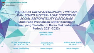 PENGARUH GREEN ACCOUNTING, FIRM SIZE,
DAN BOARD SIZE TERHADAP CORPORATE
SOCIAL RESPONSIBILITY DISCLOSURE
(Studi Pada Perusahaan Sektor Konsumen
Primer yang Terdaftar di Bursa Efek Indonesia
Periode 2021-2022)
Mumtaz Jiddan
(1402192301)
Dr. Dini Wahjoe Hapsari,
S.E., M.Si., Ak., CA
Annisa Nurbaiti,
S.E., M.Si.
Wahdan Arum Inawati,
S.E., M.Ak.
Dosen Pembimbing Dosen Penguji 1 Dosen Penguji 2
 