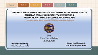 Oleh:
Ilham Yunus Baihaqi
18.0305.0080
PENGARUH MODEL PEMBELAJARAN SAVI BERBANTUAN MEDIA BONEKA TANGAN
TERHADAP KEMAMPUAN BERCERITA SISWA KELAS 3
DI SDN REJOWINANGUN SELATAN 5 KOTA MAGELANG
(Penelitian pada Siswa kelas III SDN Rejowinangun Selatan)
Dosen Pembimbing I
Tria Mardiana, M.Pd
Home Bab 1 Bab 2 Bab 3 Bab 4 Bab 5
Dosen Pembimbing II
Kun Hisna Hajron, M.Pd
 