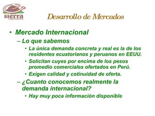 Mercado Internacional  Lo que sabemos La única demanda concreta y real es la de los residentes ecuatorianos y peruanos en EEUU. Solicitan cuyes por encima de los pesos promedio comerciales ofertados en Perú. Exigen calidad y cotinuidad de oferta. ¿Cuanto conocemos realmente la demanda internacional? Hay muy poca información disponible Desarrollo de Mercados 