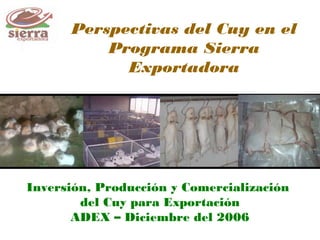Perspectivas del Cuy en el
Programa Sierra
Exportadora
Inversión, Producción y Comercialización
del Cuy para Exportación
ADEX – Diciembre del 2006
 