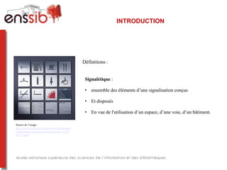 INTRODUCTION




                                                   Définitions :


                                                    Signalétique :

                                                    • ensemble des éléments d’une signalisation conçus

                                                    • Et disposés

                                                    • En vue de l'utilisation d’un espace, d’une voie, d’un bâtiment.

Source de l’image :
http://www.archiexpo.fr/prod/sss-siedle/plaques-
signaletiques-d-interieur-personnalisees-11224-
48117.html
 