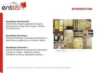 INTRODUCTION



Signalétique directionnelle :
ensemble des éléments apportant des repères
permettant de se diriger dans l’espace : flèches,
sens de direction...


Signalétique thématique :
ensemble d’éléments contextuels permettant de se
repérer dans un espace par ses fonctions, objets...


Signalétique informative :
ensemble d’éléments qui donnent une information       Source de l’image : http://www.booktryst.com/2010/03/london-
d’usage sur l’espace : règlement intérieur,           library-lightens-up.html

exhortation au silence, imprimante en panne…
 