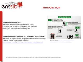 INTRODUCTION




Signalétique obligatoire :
ensemble des éléments concernant les voies
d’évacuation, les sorties de secours, les panneaux
électriques, les réglementations légales…



Signalétique et accessibilité aux personnes handicapées :
ensemble de signalisations adaptées aux différents handicaps
: braille, vidéo, signalétique auditive…                       Source de l’image : http://www.lifeofanarchitect.com/wp-
                                                               content/uploads/2010/06/Paris-June-2010_1252.jpg
http://www.culture.gouv.fr/handicap/pdf/guide.pdf
 