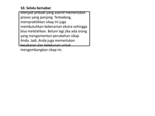 10. Selalu bersabar
Menjadi pribadi yang asertif memerlukan
proses yang panjang. Terkadang,
mempraktikkan sikap ini juga
membutuhkan keberanian ekstra sehingga
bisa melelahkan. Belum lagi jika ada orang
yang mengomentari perubahan sikap
Anda. Jadi, Anda juga memerlukan
kesabaran dan ketekunan untuk
mengembangkan sikap ini.
 