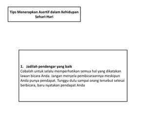 Tips Menerapkan Asertif dalam Kehidupan
Sehari-Hari
1. Jadilah pendengar yang baik
Cobalah untuk selalu memperhatikan semua hal yang dikatakan
lawan bicara Anda. Jangan menyela pembicaraannya meskipun
Anda punya pendapat. Tunggu dulu sampai orang tersebut selesai
berbicara, baru nyatakan pendapat Anda
 