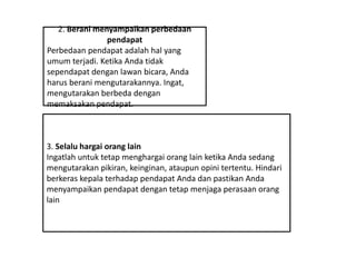 2. Berani menyampaikan perbedaan
pendapat
Perbedaan pendapat adalah hal yang
umum terjadi. Ketika Anda tidak
sependapat dengan lawan bicara, Anda
harus berani mengutarakannya. Ingat,
mengutarakan berbeda dengan
memaksakan pendapat.
3. Selalu hargai orang lain
Ingatlah untuk tetap menghargai orang lain ketika Anda sedang
mengutarakan pikiran, keinginan, ataupun opini tertentu. Hindari
berkeras kepala terhadap pendapat Anda dan pastikan Anda
menyampaikan pendapat dengan tetap menjaga perasaan orang
lain
 