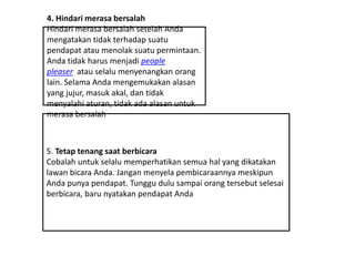 4. Hindari merasa bersalah
Hindari merasa bersalah setelah Anda
mengatakan tidak terhadap suatu
pendapat atau menolak suatu permintaan.
Anda tidak harus menjadi people
pleaser atau selalu menyenangkan orang
lain. Selama Anda mengemukakan alasan
yang jujur, masuk akal, dan tidak
menyalahi aturan, tidak ada alasan untuk
merasa bersalah
5. Tetap tenang saat berbicara
Cobalah untuk selalu memperhatikan semua hal yang dikatakan
lawan bicara Anda. Jangan menyela pembicaraannya meskipun
Anda punya pendapat. Tunggu dulu sampai orang tersebut selesai
berbicara, baru nyatakan pendapat Anda
 