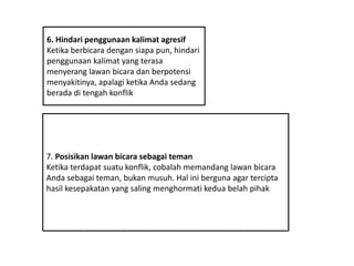 6. Hindari penggunaan kalimat agresif
Ketika berbicara dengan siapa pun, hindari
penggunaan kalimat yang terasa
menyerang lawan bicara dan berpotensi
menyakitinya, apalagi ketika Anda sedang
berada di tengah konflik
7. Posisikan lawan bicara sebagai teman
Ketika terdapat suatu konflik, cobalah memandang lawan bicara
Anda sebagai teman, bukan musuh. Hal ini berguna agar tercipta
hasil kesepakatan yang saling menghormati kedua belah pihak
 