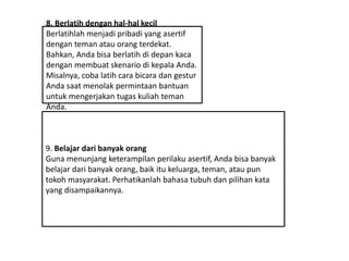 8. Berlatih dengan hal-hal kecil
Berlatihlah menjadi pribadi yang asertif
dengan teman atau orang terdekat.
Bahkan, Anda bisa berlatih di depan kaca
dengan membuat skenario di kepala Anda.
Misalnya, coba latih cara bicara dan gestur
Anda saat menolak permintaan bantuan
untuk mengerjakan tugas kuliah teman
Anda.
9. Belajar dari banyak orang
Guna menunjang keterampilan perilaku asertif, Anda bisa banyak
belajar dari banyak orang, baik itu keluarga, teman, atau pun
tokoh masyarakat. Perhatikanlah bahasa tubuh dan pilihan kata
yang disampaikannya.
 