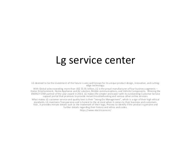 Lg service center
LG deemed to be the investment of the future is very well known for its unique product design, innovative, and cutting-
edge technology.
With Global sales exceeding more than US$ 55.91 billion, LG is the proud manufacturer of four business segments –
Home Entertainment, Home Appliance and Air solution, Mobile communications, and Vehicle Components. Winning the
ENERGY STAR partner of the year award in 2014, LG makes life simpler and easier with its outstanding Customer Service
support portal that promises to provide instant troubleshooting and various other online services.
What makes LG customer service and quality best is their “Jeong-Do Management”, which is a sign of their high ethical
standards. LG maintains Transparency and is honest to the at most when it comes to their business and customers.
Visit , it provides minute details such as the trademark of their logo, Process to identify if the product is genuine and
further details regarding their history and ethics and codes.
https://www.electriczone.in/
 