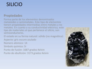 SILICIO
Propiedades
Forma parte de los elementos denominados
metaloides o semimetales. Este tipo de elementos
tienen propiedades intermedias entre metales y no
metales. En cuanto a su conductividad eléctrica, este
tipo de materiales al que pertenece el silicio, son
semiconductores.
El estado en su forma natural: sólido (no magnético)
Aspecto: gris oscuro azulado
Número atómico: 14
Símbolo químico: Si
Punto de fusión: 1687 grados Kelvin
Punto de ebullición: 3173 grados Kelvin
 