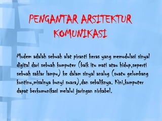 PENGANTAR ARSITEKTUR KOMUNIKASIModem adalahsebuahalatpirantikeras yang memodulasisinyal digital darisebuahkomputer (baikitumatiatauhidup,sepertisebuahsaklarlampu) kedalamsinyal analog (suatugelombangkontinu,misalnyabunyisuara),dansebaliknya. Kini,komputerdapatberkomunikasimelaluijaringannirkabel.