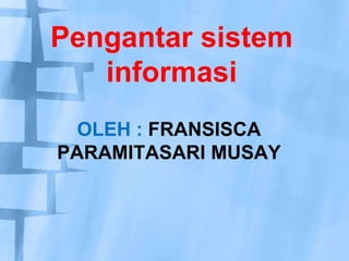Pengantar sistem informasi oleh : fransisca paramitasari musay 