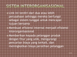  Link ini terdiri dari dua atau lebih
perusahaan sehingga mereka berfungsi
sebagai sistem tunggal untuk mencapai
tujuan bersama
 Membuat efisiensi internal menjadi efisiensi
interorganisasional
 Memberikan kepada pelanggan produk
dengan fitur yang unik, mengurangi
pencarian biaya yang terkait, dan
meningkatkan biaya peralihan pelanggan
3-10
 