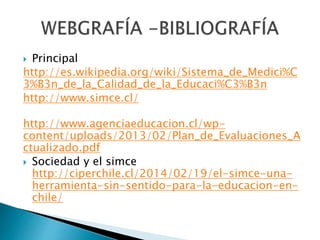  Principal
http://es.wikipedia.org/wiki/Sistema_de_Medici%C
3%B3n_de_la_Calidad_de_la_Educaci%C3%B3n
http://www.simce.cl/
http://www.agenciaeducacion.cl/wp-
content/uploads/2013/02/Plan_de_Evaluaciones_A
ctualizado.pdf
Sociedad y el simce
http://ciperchile.cl/2014/02/19/el-simce-una-
herramienta-sin-sentido-para-la-educacion-en-
chile/