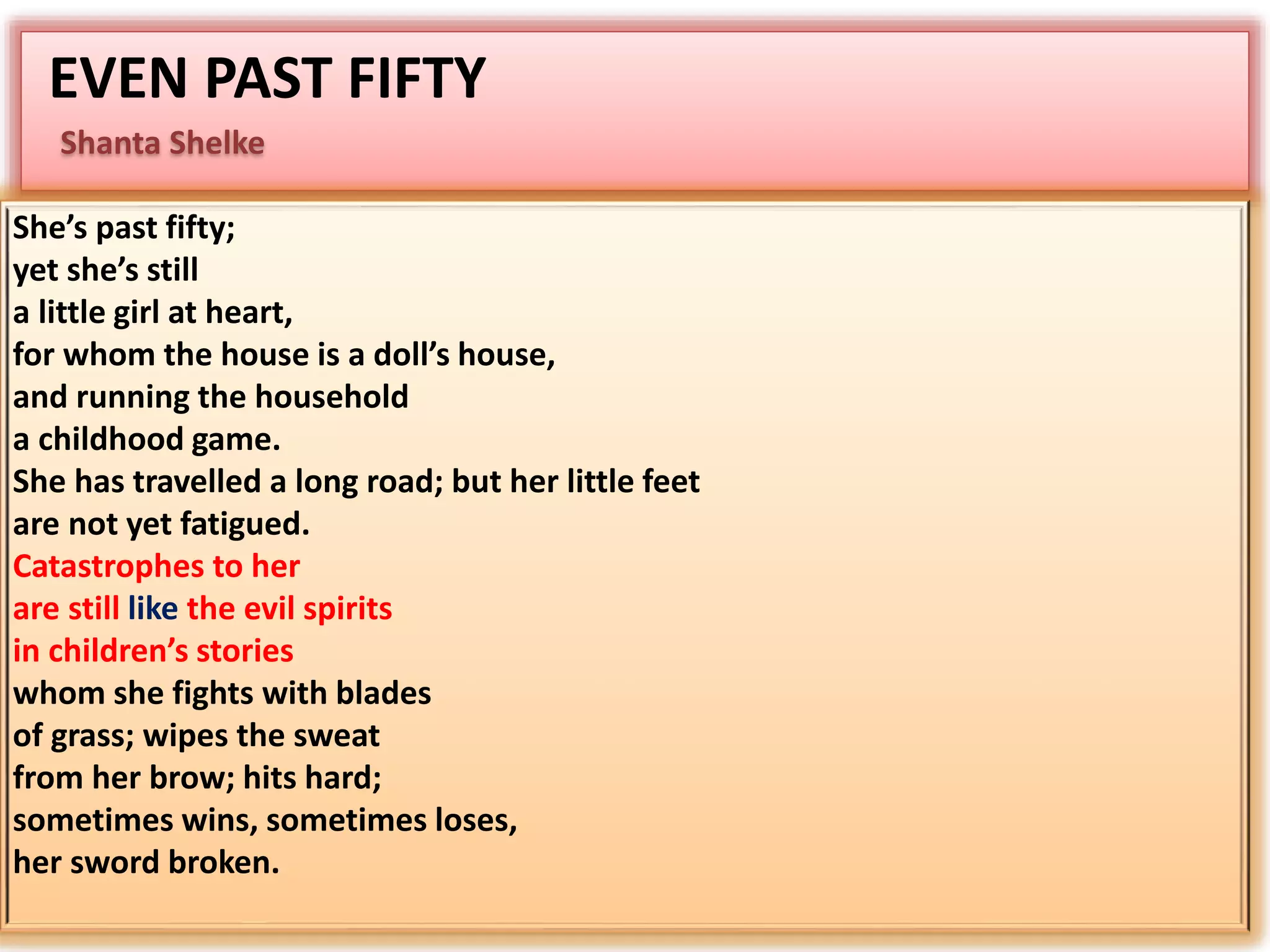 EVEN PAST FIFTY 
Shanta Shelke 
She’s past fifty; 
yet she’s still 
a little girl at heart, 
for whom the house is a doll’s house, 
and running the household 
a childhood game. 
She has travelled a long road; but her little feet 
are not yet fatigued. 
Catastrophes to her 
are still like the evil spirits 
in children’s stories 
whom she fights with blades 
of grass; wipes the sweat 
from her brow; hits hard; 
sometimes wins, sometimes loses, 
her sword broken. 
 