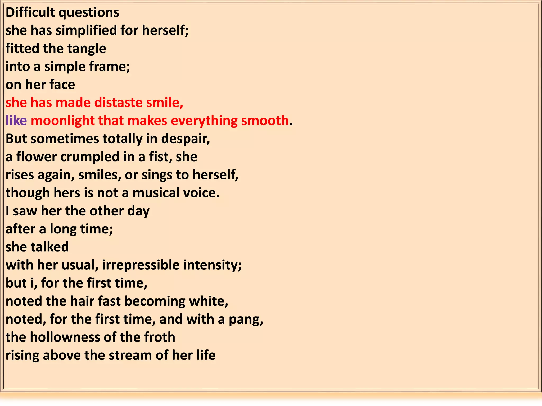 Difficult questions 
she has simplified for herself; 
fitted the tangle 
into a simple frame; 
on her face 
she has made distaste smile, 
like moonlight that makes everything smooth. 
But sometimes totally in despair, 
a flower crumpled in a fist, she 
rises again, smiles, or sings to herself, 
though hers is not a musical voice. 
I saw her the other day 
after a long time; 
she talked 
with her usual, irrepressible intensity; 
but i, for the first time, 
noted the hair fast becoming white, 
noted, for the first time, and with a pang, 
the hollowness of the froth 
rising above the stream of her life 
 