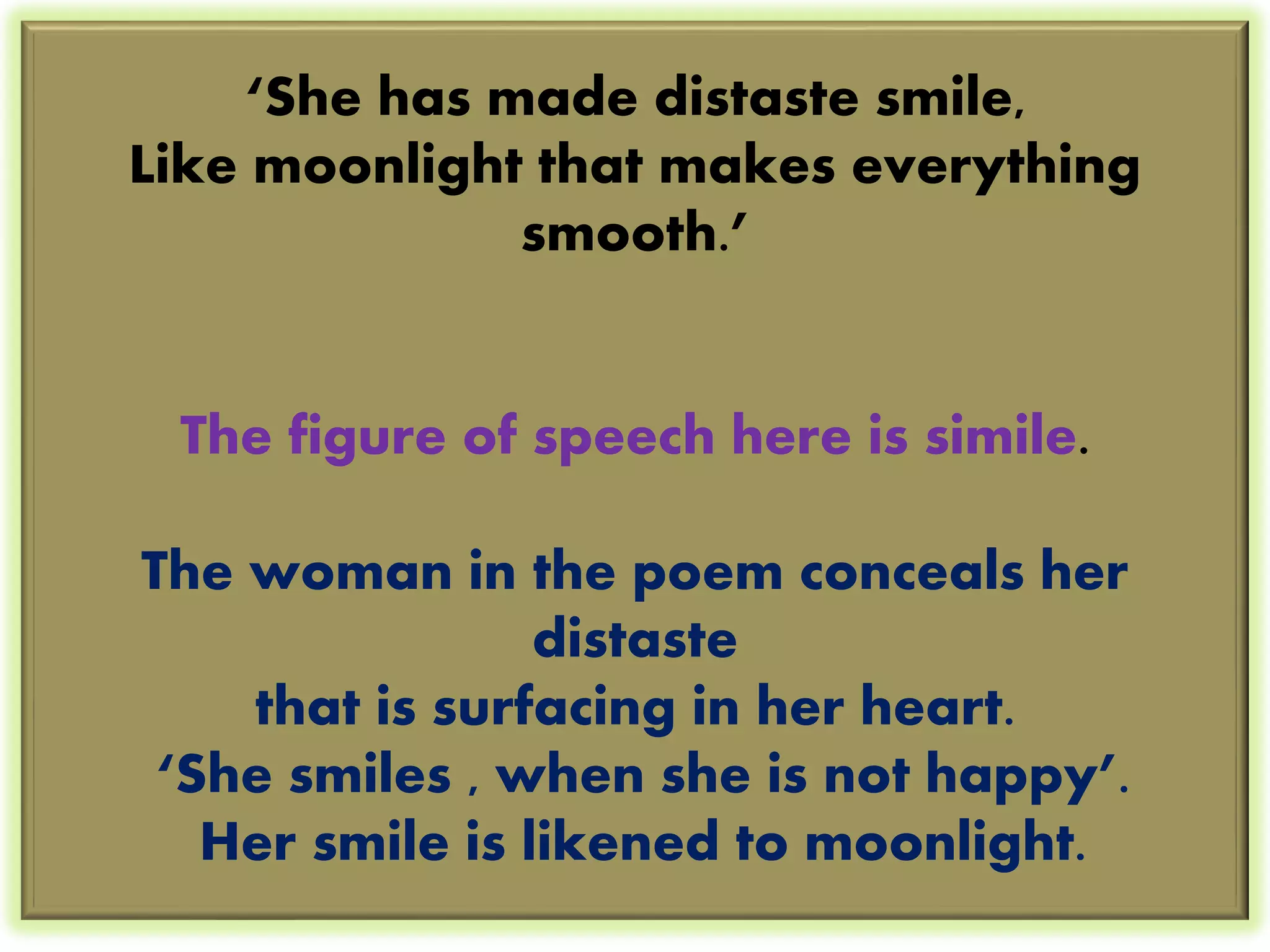 ‘She has made distaste smile, 
Like moonlight that makes everything 
smooth.’ 
The figure of speech here is simile. 
The woman in the poem conceals her 
distaste 
that is surfacing in her heart. 
‘She smiles , when she is not happy’. 
Her smile is likened to moonlight. 
 