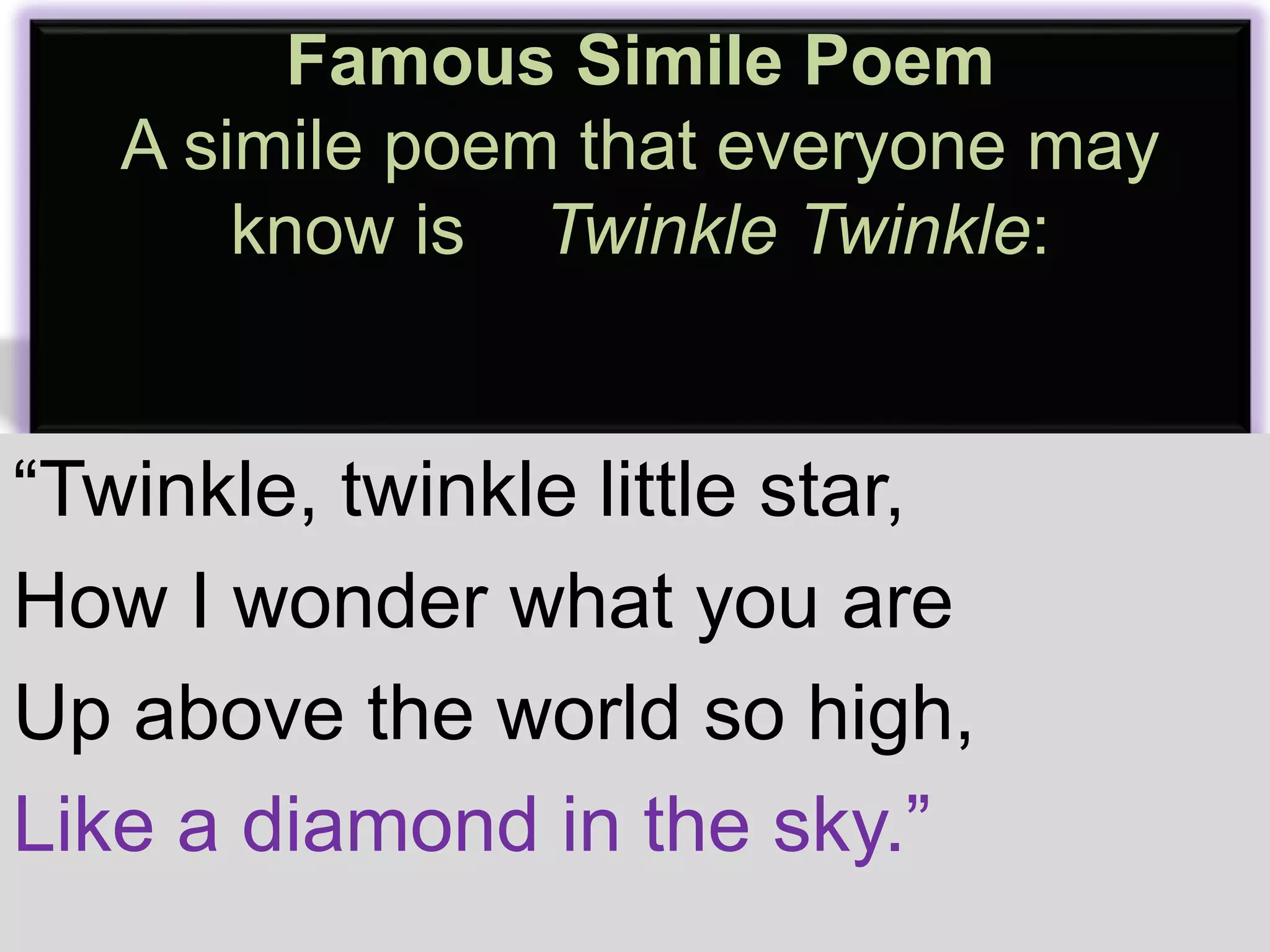 Famous Simile Poem 
A simile poem that everyone may 
know is Twinkle Twinkle: 
“Twinkle, twinkle little star, 
How I wonder what you are 
Up above the world so high, 
Like a diamond in the sky.” 
 