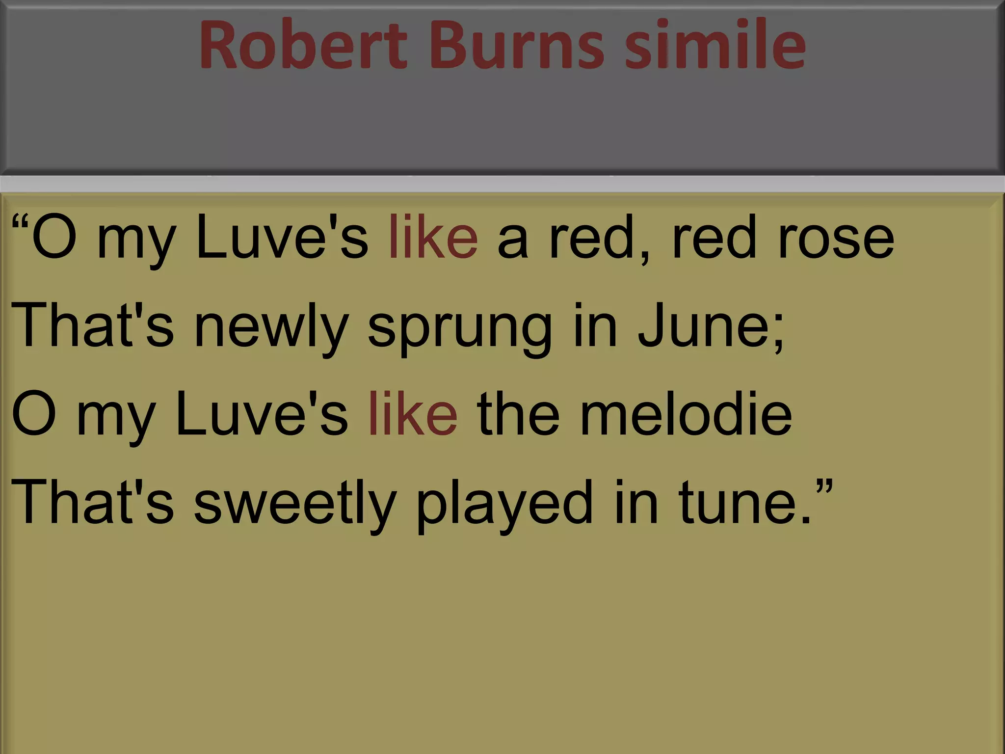 Robert Burns simile 
“O my Luve's like a red, red rose 
That's newly sprung in June; 
O my Luve's like the melodie 
That's sweetly played in tune.” 
 