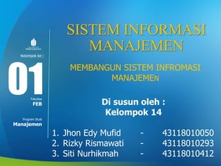 Modul ke:
Fakultas
Program Studi
SISTEM INFORMASI
MANAJEMEN
MEMBANGUN SISTEM INFROMASI
MANAJEMEN
Di susun oleh :
Kelompok 14
1. Jhon Edy Mufid - 43118010050
2. Rizky Rismawati - 43118010293
3. Siti Nurhikmah - 43118010412
01FEB
Manajemen
Kelompok ke :
 