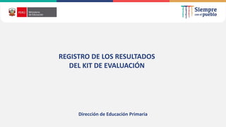 REGISTRO DE LOS RESULTADOS
DEL KIT DE EVALUACIÓN
Dirección de Educación Primaria
 