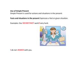 Use of Simple Present Simple Present is used for actions and situations in the present. Facts and situations in the present  Expresses a fact or given situation. Examples: Our  secretary   work s  very hard. I  do not  agree  with you.  
