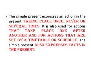 The simple present expresses an action in the present  taking place once, never or several times .  It is also used for actions  that take place one after another and for actions that are set by a timetable or schedule . The simple present  also expresses facts in the present. 